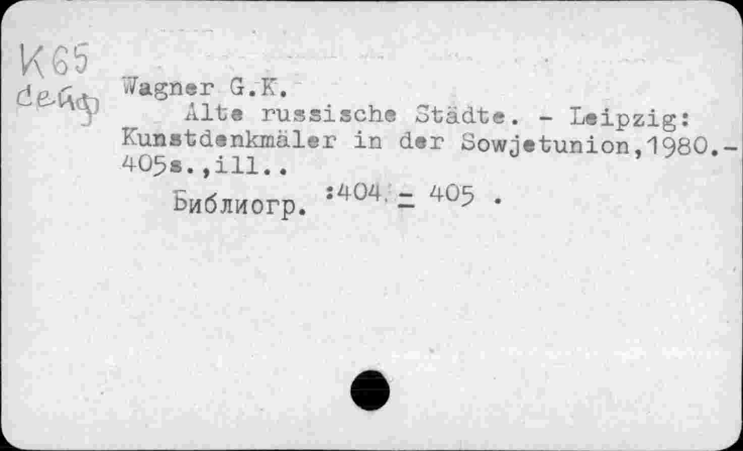 ﻿К 65
Wagner G.К.
Alte russische Städte. - Leipzig: lunstdenkmäler in der Sowjetunion.1980.
405s.,ill..	’
Библиогр. *Z,ÜZ|- - 4°5 .